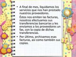 • A final de mes, liquidamos los
servicios que nos han prestado
nuestros proveedores.
Éstos nos emiten las facturas,
nosotros efectuamos sus
transferencias bancarias y les
enviamos a los proveedores un
fax, con la copia de dichas
transferencias.
• Por último, archivamos esas
facturas, así como también sus
copias.
 