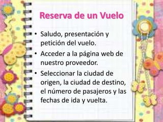 Reserva de un Vuelo
• Saludo, presentación y
petición del vuelo.
• Acceder a la página web de
nuestro proveedor.
• Seleccionar la ciudad de
origen, la ciudad de destino,
el número de pasajeros y las
fechas de ida y vuelta.
 