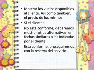 • Mostrar los vuelos disponibles
al cliente. Así como también,
el precio de los mismos.
• Si el cliente:
No está conforme, deberemos
mostrar otras alternativas, en
fechas similares a las indicadas
por el cliente.
Está conforme, proseguiremos
con la reserva del servicio.
 