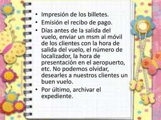 • Impresión de los billetes.
• Emisión el recibo de pago.
• Días antes de la salida del
vuelo, enviar un msm al móvil
de los clientes con la hora de
salida del vuelo, el número de
localizador, la hora de
presentación en el aeropuerto,
etc. No podemos olvidar,
desearles a nuestros clientes un
buen vuelo.
• Por último, archivar el
expediente.
 