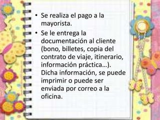 • Se realiza el pago a la
mayorista.
• Se le entrega la
documentación al cliente
(bono, billetes, copia del
contrato de viaje, itinerario,
información práctica…).
Dicha información, se puede
imprimir o puede ser
enviada por correo a la
oficina.
 