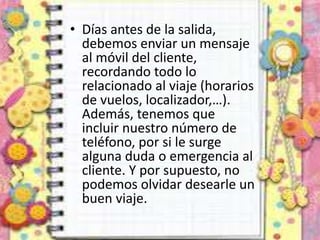 • Días antes de la salida,
debemos enviar un mensaje
al móvil del cliente,
recordando todo lo
relacionado al viaje (horarios
de vuelos, localizador,…).
Además, tenemos que
incluir nuestro número de
teléfono, por si le surge
alguna duda o emergencia al
cliente. Y por supuesto, no
podemos olvidar desearle un
buen viaje.
 