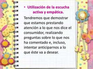 • Utilización de la escucha
activa y empática.
Tendremos que demostrar
que estamos prestando
atención a lo que nos dice el
consumidor, realizando
preguntas sobre lo que nos
ha comentado e, incluso,
intentar anticiparnos a lo
que éste va a desear.
 