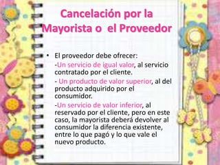 Cancelación por la
Mayorista o el Proveedor
• El proveedor debe ofrecer:
-Un servicio de igual valor, al servicio
contratado por el cliente.
- Un producto de valor superior, al del
producto adquirido por el
consumidor.
-Un servicio de valor inferior, al
reservado por el cliente, pero en este
caso, la mayorista deberá devolver al
consumidor la diferencia existente,
entre lo que pagó y lo que vale el
nuevo producto.
 