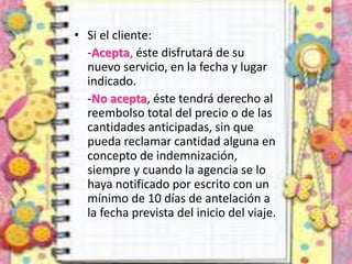 • Si el cliente:
-Acepta, éste disfrutará de su
nuevo servicio, en la fecha y lugar
indicado.
-No acepta, éste tendrá derecho al
reembolso total del precio o de las
cantidades anticipadas, sin que
pueda reclamar cantidad alguna en
concepto de indemnización,
siempre y cuando la agencia se lo
haya notificado por escrito con un
mínimo de 10 días de antelación a
la fecha prevista del inicio del viaje.
 