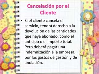 Cancelación por el
Cliente
• Si el cliente cancela el
servicio, tendrá derecho a la
devolución de las cantidades
que haya abonado, como el
anticipo o el importe total.
Pero deberá pagar una
indemnización a la empresa,
por los gastos de gestión y de
anulación.
 