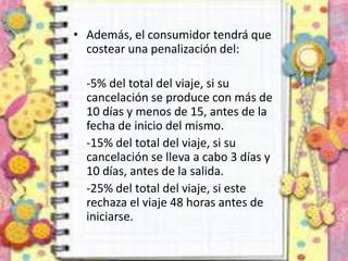 • Además, el consumidor tendrá que
costear una penalización del:
-5% del total del viaje, si su
cancelación se produce con más de
10 días y menos de 15, antes de la
fecha de inicio del mismo.
-15% del total del viaje, si su
cancelación se lleva a cabo 3 días y
10 días, antes de la salida.
-25% del total del viaje, si este
rechaza el viaje 48 horas antes de
iniciarse.
 