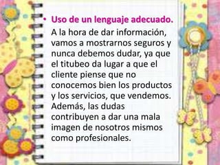 • Uso de un lenguaje adecuado.
A la hora de dar información,
vamos a mostrarnos seguros y
nunca debemos dudar, ya que
el titubeo da lugar a que el
cliente piense que no
conocemos bien los productos
y los servicios, que vendemos.
Además, las dudas
contribuyen a dar una mala
imagen de nosotros mismos
como profesionales.
 