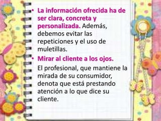 • La información ofrecida ha de
ser clara, concreta y
personalizada. Además,
debemos evitar las
repeticiones y el uso de
muletillas.
• Mirar al cliente a los ojos.
El profesional, que mantiene la
mirada de su consumidor,
denota que está prestando
atención a lo que dice su
cliente.
 
