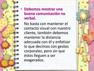 • Debemos mostrar una
buena comunicación no
verbal.
No basta con mantener el
contacto visual con nuestro
cliente, también debemos
mantener la distancia
adecuada con él y enfatizar
lo que decimos con gestos
corporales, pero sin que
éstos lleguen a ser
exagerados.
 