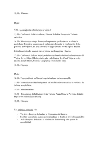 18:00 - Clausura
DIA 2
9:30 - Mesa redonda sobre turismo y web 2.0
11:30 - Conferencia de Ivor Ambrose, Director de la Red Europea de Turismo
Accesible
14:00 - Almuerzo de trabajo. Para aquellas personas que lo deseen, se ofrece la
posibilidad de realizar una comida de trabajo para fomentar la colaboración de las
personas participantes. En este almuerzo de degustarán las recetas típicas de Jaén.
Éste almuerzo tendrá un coste para el cliente que lo desee de 10 euros.
17:00 - Conferencia de Paco Nadal, periodista colaborador habitual del suplemento El
Viajero del periódico El País, colaborador en la Cadena Ser, Canal Viajar y en las
revistas Lonely Planet, National Geographic o Altair entre otras.
18.30 - Clausura
DIA 3
10:00 - Presentación de un Manual especializado en turismo accesible
11:30 - Mesa redonda sobre la mejora en las instalaciones turísticas de la Provincia de
Jaén en accesibilidad.
14:00 - Almuerzo Libre
16:30 - Presentación de la Página web de Turismo Accesible de la Provincia de Jaén:
http://www.turismoaccesible.org/
18:00 - Clausura
Las empresas invitadas son:
- Via libre - Empresa dedicada a la Eliminación de Barreras
- Socytec - consultoría técnica especializada en el diseño de proyectos accesibles
- Adir - Empresa dedicada a la eliminación de barreras y a los planes de
accesibilidad
 