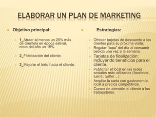 ELABORAR UN PLAN DE MARKETING
 Objetivo principal:
 1_Atraer al menos un 25% más
de clientela en época estival,
resto del año un 15%.
 2_Fidelización del cliente.
 3_Mejorar el trato hacia el cliente.
 Estrategias:
 Ofrecer tarjetas de descuento a los
clientes para su próxima visita.
 Regalar “tapa” del día al consumir
bebida una vez a la semana.
 Tarjetas de fidelización;
incluyendo beneficios para el
cliente.
 Publicitar el local en las redes
sociales más utilizadas (facebook,
tuenti, twitter…)
 Ampliar la carta con gastronomía
local a precios competitivos.
 Cursos de atención al cliente a los
trabajadores.
 