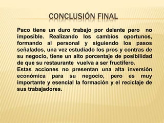 CONCLUSIÓN FINAL
Paco tiene un duro trabajo por delante pero no
imposible. Realizando los cambios oportunos,
formando al personal y siguiendo los pasos
señalados, una vez estudiado los pros y contras de
su negocio, tiene un alto porcentaje de posibilidad
de que su restaurante vuelva a ser fructífero.
Estas acciones no presentan una alta inversión
económica para su negocio, pero es muy
importante y esencial la formación y el reciclaje de
sus trabajadores.
 