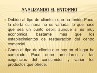 ANALIZANDO EL ENTORNO
 Debido al tipo de clientela que ha tenido Paco,
la oferta culinaria no es variada, lo que hace
que sea un punto débil, aunque si es muy
económica, bastante más que los
establecimientos de restauración del centro
comercial.
 Como el tipo de cliente que hay en el lugar ha
cambiado, Paco debe amoldarse a las
exigencias del consumidor y variar los
productos que ofrece.
 