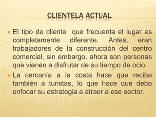 CLIENTELA ACTUAL
 El tipo de cliente que frecuenta el lugar es
completamente diferente. Antes, eran
trabajadores de la construcción del centro
comercial, sin embargo, ahora son personas
que vienen a disfrutar de su tiempo de ocio.
 La cercanía a la costa hace que reciba
también a turistas, lo que hace que deba
enfocar su estrategia a atraer a ese sector.
 