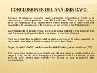 CONCLUSIONES DEL ANÁLISIS DAFO.
 Aunque el negocio muestra unas carencias importantes frente a la
competencia, estas parecen tener fácil solución. Paco cuenta con una
serie de fortalezas muy interesantes como puede ser el precio de sus
productos, la localización y la disposición de formar a los trabajadores.
 La amenaza de la competencia es lo más grave debido a que cuentan con
una fuerte campaña publicitaria que atraen a muchos clientes.
 Para conseguir los beneficios del pasado y conseguir la supervivencia, es
necesaria la reorientación inminente del establecimiento.
 Según la matríz DAFO, predominan las debilidades y oportunidades (DO).
 Con todo esto llegamos a la conclusión de que para la reorientación del
negocio hay que escuchar las quejas y sugerencias de los clientes, ya que
será de gran ayuda para conocer en detalle lo que el público esta
demandando.
 