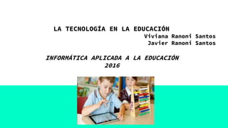 LA TECNOLOGÍA EN LA EDUCACIÓN
Viviana Ranoni Santos
Javier Ranoni Santos
INFORMÁTICA APLICADA A LA EDUCACIÓN
2016
 