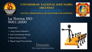 La Norma ISO
9001:2000
integrantes:
1. Jorge Chircca Mendivil
2. Abel Caín Huaman Quispe
3. Reiner Ponceca Tello
4. Miguel Angel Flores Román
UNIVERSIDAD NACIONAL JOSÉ MARÍA
ARGUEDAS
FACULTAD DE INGENIERÍA
ESCUELA PROFESIONAL DE INGENIERÍA DE SISTEMAS
Docente:
ING. Jesús Farfán Inca Roca
 