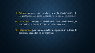 Además, permite una rápida y sencilla identificación de
los problemas. Así como la rápida resolución de los mismos.
 El ISO 9001, asegura la calidad en el diseño, el desarrollo, la
producción, la instalación y el servicio postventa.
 Estas normas permiten desarrollar e implantar un sistema de
gestión de la calidad en las empresas.
 
