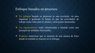 Enfoque basados en procesos
 Un enfoque basado en procesos es una excelente vía para
organizar y gestionar la forma en que las actividades de
trabajo crean valor para el cliente y otras partes interesadas.
 Las organizaciones están estructuradas a menudo como una
jerarquía de unidades funcionales.
 Podemos mencionar que se asemeja de una cámara de fotos
donde la realidad se muestra en el enfoque.
 