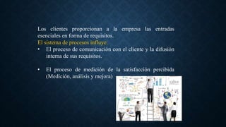 Los clientes proporcionan a la empresa las entradas
esenciales en forma de requisitos.
El sistema de procesos influye:
• El proceso de comunicación con el cliente y la difusión
interna de sus requisitos.
• El proceso de medición de la satisfacción percibida
(Medición, análisis y mejora)
 