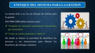 La norma tiene a su vez un enfoque de sistema para
la gestión.
ISO 9000:2000 define sistema como:
 “Conjunto de elementos mutuamente relacionados
que interactúan”
 “Como un mismo propósito u objetivo”
De donde se deduce la necesidad de identificar los
procesos y sus interacciones para obtener los
beneficios del enfoque sistémico.
ENFOQUE DEL SISTEMA PARA LA GESTION
 