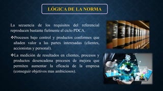 La secuencia de los requisitos del referencial
reproducen bastante fielmente el ciclo PDCA.
Procesos bajo control y productos conformes que
añaden valor a las partes interesadas (clientes,
accionistas y personal).
La medición de resultados en clientes, procesos y
productos desencadena procesos de mejora que
permiten aumentar la eficacia de la empresa
(conseguir objetivos mas ambiciosos).
LÓGICA DE LA NORMA
 