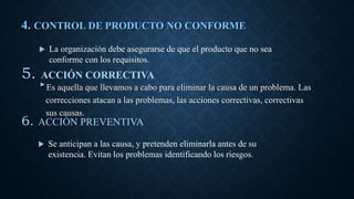 4. CONTROL DE PRODUCTO NO CONFORME
‣Es aquella que llevamos a cabo para eliminar la causa de un problema. Las
correcciones atacan a las problemas, las acciones correctivas, correctivas
sus causas.
5. ACCIÓN CORRECTIVA
 La organización debe asegurarse de que el producto que no sea
conforme con los requisitos.
 Se anticipan a las causa, y pretenden eliminarla antes de su
existencia. Evitan los problemas identificando los riesgos.
6. ACCIÓN PREVENTIVA
 