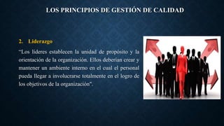 LOS PRINCIPIOS DE GESTIÓN DE CALIDAD
2. Liderazgo
“Los líderes establecen la unidad de propósito y la
orientación de la organización. Ellos deberían crear y
mantener un ambiente interno en el cual el personal
pueda llegar a involucrarse totalmente en el logro de
los objetivos de la organización".
 