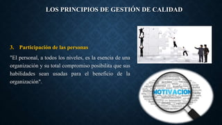 LOS PRINCIPIOS DE GESTIÓN DE CALIDAD
3. Participación de las personas
"El personal, a todos los niveles, es la esencia de una
organización y su total compromiso posibilita que sus
habilidades sean usadas para el beneficio de la
organización".
 