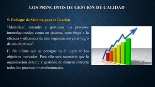 LOS PRINCIPIOS DE GESTIÓN DE CALIDAD
5. Enfoque de Sistema para la Gestión
"Identificar, entender y gestionar los procesos
interrelacionados como un sistema, contribuye a la
eficacia y eficiencia de una organización en el logro
de sus objetivos".
El fin último que se persigue es el logro de los
objetivos marcados. Para ello será necesario que la
organización detecte y gestione de manera correcta
todos los procesos interrelacionados.
 