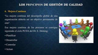 LOS PRINCIPIOS DE GESTIÓN DE CALIDAD
6. Mejora Continua
"La mejora continua del desempeño global de una
organización debería ser un objetivo permanente de
esta".
Esa mejora continua de los procesos se consigue
siguiendo el ciclo PCDA del Dr. E. Deming:
• Planificar
• Desarrollar
• Controlar
• Actuar.
 