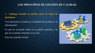 LOS PRINCIPIOS DE GESTIÓN DE CALIDAD
7. Enfoque basado en hechos para la toma de
decisiones.
"Las decisiones se basan en el análisis de los datos y la
información".
Lo que no se puede medir no se puede controlar, y lo
que no se puede controlar es un caos.
Esto no se puede olvidar.
 