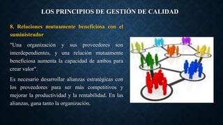 LOS PRINCIPIOS DE GESTIÓN DE CALIDAD
8. Relaciones mutuamente beneficiosa con el
suministrador
"Una organización y sus proveedores son
interdependientes, y una relación mutuamente
beneficiosa aumenta la capacidad de ambos para
crear valor".
Es necesario desarrollar alianzas estratégicas con
los proveedores para ser más competitivos y
mejorar la productividad y la rentabilidad. En las
alianzas, gana tanto la organización.
 