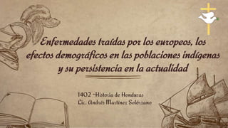 Enfermedades traídas por los europeos, los
efectos demográficos en las poblaciones indígenas
y su persistencia en la actualidad
1402 -Historia de Honduras
Lic. Andrés Martínez Solórzano
 