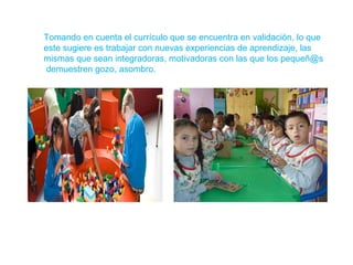 Tomando en cuenta el currículo que se encuentra en validación, lo que
este sugiere es trabajar con nuevas experiencias de aprendizaje, las
mismas que sean integradoras, motivadoras con las que los pequeñ@s
demuestren gozo, asombro.

 