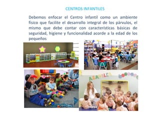 CENTROS INFANTILES
Debemos enfocar el Centro infantil como un ambiente
físico que facilite el desarrollo integral de los párvulos, el
mismo que debe contar con características básicas de
seguridad, higiene y funcionalidad acorde a la edad de los
pequeños

 