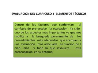 EVALUACION DEL CURRICULO Y ELEMENTOS TÉCNICOS
Dentro de los factores que conforman
el
currículo de pre-escolar la evaluación ha sido
uno de los aspectos más importantes ya que nos
habilita a la búsqueda permanente de los
procedimientos más adecuados que acerquen a
una evaluación más adecuada en función de l
niño- niña y todo lo que involucra
esta
preocupación en su entorno.

 