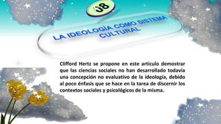 Clifford Hertz se propone en este articulo demostrar
que las ciencias sociales no han desarrollado todavía
una concepción no evaluativo de la ideología, debido
al poco énfasis que se hace en la tarea de discernir los
contextos sociales y psicológicos de la misma.
 