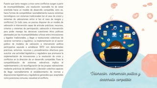 Puesto que tanto riesgos y crisis como conflictos surgen a partir
de incompatibilidades, una resolución razonable ha de estar
orientada hacia un modelo de desarrollo compatible, esto es,
hacia formas de compatibilizar razonablemente nuevos sistemas
tecnológicos con sistemas tradicionales (en el caso de crisis) y
sistemas de valoraciones entre sí (en el caso de riesgos y
conflictos). En todo caso, es preciso disponer de un modelo de
valoración e intervención capaz de articular prácticas, recursos,
criterios y sistemas de participación, valoración e intervención
para poder manejar las decisivas cuestiones ético políticas
planteadas por las incompatibilidades críticas entre innovaciones
y legados tradicionales, y llegar a resoluciones colectivas de
carácter normativo y regulativo. La implementación en el sector
público de modelos de valoración e intervención política
participativa equivale a establecer SSTC con determinadas
prácticas, entornos, recursos y procedimientos efectivos para
suscitar una actividad legislativa y reguladora que promueva la
implementación de innovaciones y la resolución de crisis y
conflictos en la dirección de un desarrollo compatible. Pues la
compatibilización de sistemas valorativos implica el
replanteamiento y la reconfiguración de las propias valoraciones
mediante prácticas de deliberación y decisión colectiva capaces
de llegar razonablemente al establecimiento de normas y
disposiciones legislativas y reguladoras generales que, aceptadas
como posiciones comunes, resuelvan el conflicto.
Valoración, intervención política y
desarrollo compatible
 