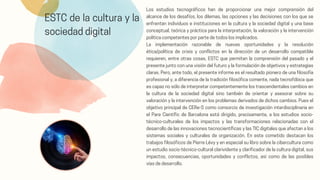 ESTC de la cultura y la
sociedad digital
Los estudios tecnográficos han de proporcionar una mejor comprensión del
alcance de los desafíos, los dilemas, las opciones y las decisiones con los que se
enfrentan individuos e instituciones en la cultura y la sociedad digital y una base
conceptual, teórica y práctica para la interpretación, la valoración y la intervención
política competentes por parte de todos los implicados.
La implementación razonable de nuevas oportunidades y la resolución
ética/política de crisis y conflictos en la dirección de un desarrollo compatible
requieren, entre otras cosas, ESTC que permitan la comprensión del pasado y el
presente junto con una visión del futuro y la formulación de objetivos y estrategias
claras. Pero, ante todo, el presente informe es el resultado pionero de una filosofía
profesional y, a diferencia de la tradición filosófica comente, nada tecnofóbica que
es capaz no sólo de interpretar competentemente los trascendentales cambios en
la cultura de la sociedad digital sino también de orientar y asesorar sobre su
valoración y la intervención en los problemas derivados de dichos cambios. Pues el
objetivo principal de CERe-S como consorcio de investigación interdisciplinaria en
el Pare Científic de Barcelona está dirigido, precisamente, a los estudios socio-
técnico-culturales de los impactos y las transformaciones relacionadas con el
desarrollo de las innovaciones tecnocientíficas y las TIC digitales que afectan a los
sistemas sociales y culturales de organización. En este cometido destacan los
trabajos filosóficos de Píerre Lévy y en especial su libro sobre la cibercultura como
un estudio socio-técnico-cultural clarividente y clarificador de la cultura digital, sus
impactos, consecuencias, oportunidades y conflictos, así como de las posibles
vías de desarrollo.
 