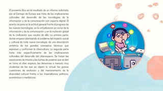 El presente libro es el resultado de un informe solicitado
por el Consejo de Europa que trata de las implicaciones
culturales del desarrollo de las tecnologías de la
información y de la comunicación con soporte digital. El
acento se pone en la actitud general frente al progreso de
las nuevas tecnologías, en la virtualización en curso de la
información y de la comunicación y en la mutación global
de la civilización que resulta de ello. La primera parte,
donde empiezo planteando el problema del impacto social
y cultural de toda nueva tecnología, da una descripción
sintética de los grandes conceptos técnicos que
expresan y conforman la cibercultura. La segunda parte
trata más específicamente de las implicaciones
culturales del desarrollo del ciberespacio. Se tratan las
oposiciones de interés y las luchas de poderes que se dan
en tomo al ciber espacio, las denuncias a menudo muy
virulentas de las que es objeto lo virtual, las graves
cuestiones de exclusión y del mantenimiento de la
diversidad cultural frente a los imperialismos políticos,
económicos o mediáticos.
 