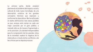 La primera parte, donde empiezo
planteando el problema del impacto social y
cultural de toda nueva tecnología, da una
descripción sintética de los grandes
conceptos técnicos que expresan y
conforman la cibercultura. Me he esforzado
en darles definiciones más claras posibles
ya que, aunque este campo es cada vez
mejor conocido por el gran público, a
menudo sólo es de manera fragmentada y
sin la precisión y la claridad indispensables
para la comprensión de los grandes retos
de la sociedad. explora lo negativo de la
cibercultura a través de los conflictos y de
las críticas que no deja de provocar.
 