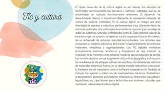 Tic y cultura
El rápido desarrollo de la cultura digital en las últimas dos décadas ha
confirmado definitivamente los procesos y patrones culturales que ya se
encontraban en culturas históricamente anteriores. El desarrollo ha
desautorizado directa e incontrovertiblemente la concepción reducida de
cultura de carácter simbolista. En la cultura digital se integra una gran
diversidad de agentes y colectivos pertenecientes a los diferentes tipos de
sistemas culturales. Una cultura puede entenderse como un gran complejo de
redes de sistemas culturales entrelazados entre sí. Cada sistema cultural se
caracteriza por un conjunto de agentes y prácticas específicas en el contexto
de un entramado de entornos socio-técnico-culturales. Los entornos que
componen un sistema cultural se diferencian fundamentalmente en entornos
materiales, simbólicos y organizacionales. Las TIC digitales involucran
principalmente sistemas, artefactos y dispositivos de tipo material. La
invención de la imprenta como sistema mecánico de reproducción de textos
fue también decisiva para el surgimiento de la cultura tipográfica. Incluso para
los resultados de las antiguas culturas de escritura, los sistemas de escritura
de materiales distintivos fueron, en su debida medida, relevantes y decisivos.
El hardware es tan importante como el software integrado en él. También se
incluyen los agentes y colectivos de investigadores, técnicos, diseñadores,
programadores, gestores, proveedores, empresarios, intérpretes, reguladores,
legisladores, etc., que forman parte de los diversos sistemas culturales que
mantienen y desarrollan la cultura digital.
 