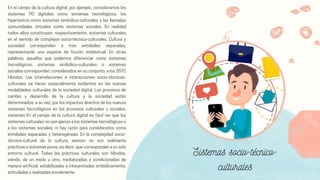 En el campo de la cultura digital, por ejemplo, consideramos los
sistemas TIC digitales como sistemas tecnológicos, los
hipertextos como sistemas simbólico-culturales y las llamadas
comunidades virtuales como sistemas sociales. En realidad
todos ellos constituyen, respectivamente, sistemas culturales
en el sentido de complejos socio-técnico-culturales. Cultura y
sociedad corresponden a tres entidades separadas,
representando una especie de ficción intelectual. En otras
palabras, aquellos que podemos diferenciar como sistemas
tecnológicos, sistemas simbólico-culturales o sistemas
sociales corresponden, considerados en su conjunto, a los SSTC
híbridos. Las interrelaciones e interacciones socio-técnicas-
culturales se hacen especialmente evidentes en las nuevas
modalidades culturales de la sociedad digital. Los procesos de
cambio y desarrollo de la cultura y la sociedad están
determinados, a su vez, por los impactos directos de los nuevos
sistemas tecnológicos en los procesos culturales y sociales.
sistemas En el campo de la cultura digital es fácil ver que los
sistemas culturales no son ajenos a los sistemas tecnológicos o
a los sistemas sociales, ni hay razón para considerarlos como
entidades separadas y heterogéneas. En la complejidad socio-
técnica-cultural de la cultura, existen no son realmente
prácticas o sistemas puros, es decir, que correspondan a un solo
entorno cultural. Todas las prácticas culturales son híbridas,
siendo, de un modo u otro, mediatizadas y condicionadas de
manera artificial, estabilizadas e interpretadas simbólicamente,
articuladas y realizadas socialmente.
Sistemas socio-técnico-
culturales
 
