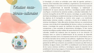 Estudios socio-
técnico-culturales
La tecnología y la cultura se entienden como redes de agentes, prácticas y
entornos, tanto materiales como simbólicos y organizativos. Las innovaciones y el
cambio tecnológico no se tratan como la consecuencia necesaria de un proceso
cerrado y predeterminado de desarrollo tecnológico. La implantación y
estabilización de nuevos sistemas científicos y tecnológicos pueden realmente
reconfigurar y transformar los sistemas sociales y culturales tradicionales. En la
corriente tecnográfica de las ESTC de ciencia y tecnología, se pueden distinguir
dos líneas metodológicas complementarias bajo un enfoque teórico común. Uno de
los objetivos de la tecnografía es mostrar cómo surgen y se transforman
determinados sistemas sociales y culturales a través de la mediación de los
sistemas tecnológicos. Todos ellos parten de bases teóricas con características
comunes, como la idea de la inseparabilidad de técnica y cultura. Los estudios de
ciencia y tecnología han puesto de manifiesto las graves limitaciones de las
concepciones y tesis asociadas al determinismo tecnológico. Si bien ciertos
sistemas tecnológicos pueden moldear de manera decisiva los sistemas sociales y
culturales, también hay evidencia clara de impactos en la otra dirección. Es
necesario tener en cuenta la indeterminación de los procesos de desarrollo
tecnológico asociados tanto a la respuesta incierta de los consumidores como a
los efectos derivados de los cambios en las políticas y regulaciones. Para que un
sistema científico o tecnológico se establezca y consolide como parte del marco
general de las SSTC que componen una sociedad, es necesario que ella misma se
estabilice, de alguna manera, como SSTC. La estabilización socio-técnica-cultural
de los nuevos sistemas científicos y tecnológicos supone la conjunción de su
estabilización técnica (que asegura un funcionamiento razonablemente fiable) con
su estabilización interpretativa y organizativa.
 