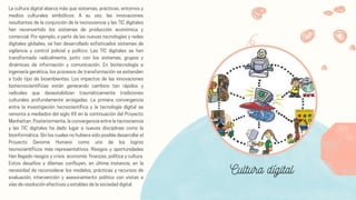 La cultura digital abarca más que sistemas, prácticas, entornos y
medios culturales simbólicos. A su vez, las innovaciones
resultantes de la conjunción de la tecnociencia y las TIC digitales
han reconvertido los sistemas de producción económica y
comercial. Por ejemplo, a partir de las nuevas tecnologías y redes
digitales globales, se han desarrollado sofisticados sistemas de
vigilancia y control policial y político. Las TIC digitales se han
transformado radicalmente, junto con los sistemas, grupos y
dinámicas de información y comunicación. En biotecnología e
ingeniería genética, los procesos de transformación se extienden
a todo tipo de bioambientes. Los impactos de las innovaciones
biotecnocientíficas están generando cambios tan rápidos y
radicales que desestabilizan traumáticamente tradiciones
culturales profundamente arraigadas. La primera convergencia
entre la investigación tecnocientífica y la tecnología digital se
remonta a mediados del siglo XX en la continuación del Proyecto
Manhattan. Posteriormente, la convergencia entre la tecnociencia
y las TIC digitales ha dado lugar a nuevas disciplinas como la
bioinformática. Sin los cuales no hubiera sido posible desarrollar el
Proyecto Genoma Humano como uno de los logros
tecnocientíficos más representativos. Riesgos y oportunidades
Han llegado riesgos y crisis. economía. finanzas, política y cultura.
Estos desafíos y dilemas confluyen, en última instancia, en la
necesidad de reconsiderar los modelos, prácticas y recursos de
evaluación, intervención y asesoramiento político con vistas a
vías de resolución efectivas y estables de la sociedad digital.
Cultura dígital
 