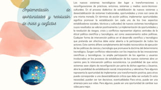Implementación de
oportunidades y resolución
de crisis y conflictos
Los nuevos sistemas tecnológicos dan lugar a transformaciones y
reconfiguraciones de prácticas, entornos, sistemas y medios socio-técnicos-
culturales. En el proceso dialéctico de estabilización de nuevos sistemas y
desestabilización de sistemas tradicionales, oportunidades y crisis son caras de
una misma moneda. En términos de acción política, implementar oportunidades
significa promover la estabilización (en cada uno de los tres aspectos
estabilizadores sociales, técnicos y culturales) de nuevos sistemas tecnológicos
cuyos resultados se valoran positivamente. La implementación de oportunidades y
la resolución de riesgos, crisis y conflictos representan objetos centrales de la
ética! política científica y tecnológica, así como asesoramiento sobre políticas.
Cualquier forma de intervención política en el desarrollo científico y tecnológico
que pretenda ser efectiva debe estar abierta a la participación de todos los
actores. Este camino difiere completamente del modelo tecnocrático de ejecución
de las políticas de ciencia y tecnología que promueve la doctrina del determinismo
tecnológico. Surgen conflictos relacionados con los impactos de las innovaciones
científicas y tecnológicas. La amplia participación de los agentes y usuarios
involucrados en los procesos de estabilización de los nuevos sistemas abre un
camino para la intervención política sociotécnica. La posibilidad de que estos
sistemas sean objeto de reconfiguración por parte de dichos agentes y Usuarios,
abre la posibilidad de estabilización social, interpretativa y valorativa. Para algunos
representa la oportunidad de implementar una transformación positiva, para otros
puede corresponder a una desestabilización crítica que debe ser evitado En esta
necesidad, pueden ser tan decisivos. eventualidades Para otros, puede ser una
amenaza para sus vidas. Para algunos, puede ser una oportunidad de cambiar sus
vidas para mejor.
 