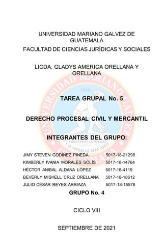 UNIVERSIDAD MARIANO GALVEZ DE
GUATEMALA
FACULTAD DE CIENCIAS JURÍDICAS Y SOCIALES
LICDA. GLADYS AMERICA ORELLANA Y
ORELLANA
TAREA GRUPAL No. 5
DERECHO PROCESAL CIVIL Y MERCANTIL
INTEGRANTES DEL GRUPO:
JIMY STEVEN GODÍNEZ PINEDA 5017-18-21298
KIMBERLY IVANIA MORALES SOLÍS 5017-18-14764
HÉCTOR ANIBAL ALDANA LÓPEZ 5017-18-4119
BEVERLY MISHELL CRUZ ORELLANA 5017-18-18612
JULIO CÉSAR REYES ARRIAZA 5017-18-15578
GRUPO No. 4
CICLO VIII
SEPTIEMBRE DE 2021
 