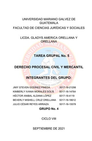 UNIVERSIDAD MARIANO GALVEZ DE
GUATEMALA
FACULTAD DE CIENCIAS JURÍDICAS Y SOCIALES
LICDA. GLADYS AMERICA ORELLANA Y
ORELLANA
TAREA GRUPAL No. 5
DERECHO PROCESAL CIVIL Y MERCANTIL
INTEGRANTES DEL GRUPO:
JIMY STEVEN GODÍNEZ PINEDA 5017-18-21298
KIMBERLY IVANIA MORALES SOLÍS 5017-18-14764
HÉCTOR ANIBAL ALDANA LÓPEZ 5017-18-4119
BEVERLY MISHELL CRUZ ORELLANA 5017-18-18612
JULIO CÉSAR REYES ARRIAZA 5017-18-15578
GRUPO No. 4
CICLO VIII
SEPTIEMBRE DE 2021
 